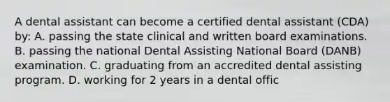 A dental assistant can become a certified dental assistant (CDA) by: A. passing the state clinical and written board examinations. B. passing the national Dental Assisting National Board (DANB) examination. C. graduating from an accredited dental assisting program. D. working for 2 years in a dental offic