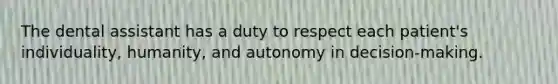 The dental assistant has a duty to respect each patient's individuality, humanity, and autonomy in decision-making.