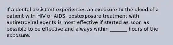 If a dental assistant experiences an exposure to the blood of a patient with HIV or AIDS, postexposure treatment with antiretroviral agents is most effective if started as soon as possible to be effective and always within _______ hours of the exposure.