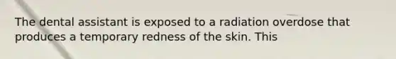 The dental assistant is exposed to a radiation overdose that produces a temporary redness of the skin. This