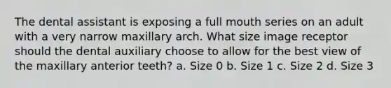 The dental assistant is exposing a full mouth series on an adult with a very narrow maxillary arch. What size image receptor should the dental auxiliary choose to allow for the best view of the maxillary anterior teeth? a. Size 0 b. Size 1 c. Size 2 d. Size 3