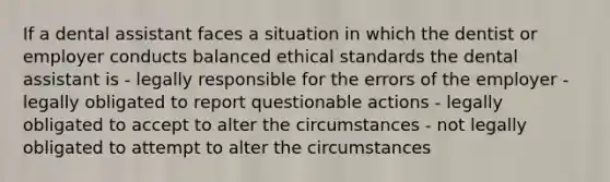 If a dental assistant faces a situation in which the dentist or employer conducts balanced <a href='https://www.questionai.com/knowledge/ksKqSw2pYL-ethical-standards' class='anchor-knowledge'>ethical standards</a> the dental assistant is - legally responsible for the errors of the employer - legally obligated to report questionable actions - legally obligated to accept to alter the circumstances - not legally obligated to attempt to alter the circumstances