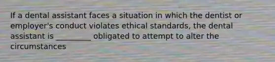 If a dental assistant faces a situation in which the dentist or employer's conduct violates ethical standards, the dental assistant is _________ obligated to attempt to alter the circumstances