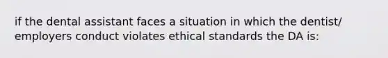 if the dental assistant faces a situation in which the dentist/ employers conduct violates ethical standards the DA is: