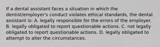 If a dental assistant faces a situation in which the dentist/employer's conduct violates ethical standards, the dental assistant is: A. legally responsible for the errors of the employer. B. legally obligated to report questionable actions. C. not legally obligated to report questionable actions. D. legally obligated to attempt to alter the circumstances.