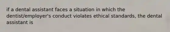 if a dental assistant faces a situation in which the dentist/employer's conduct violates ethical standards, the dental assistant is