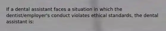 If a dental assistant faces a situation in which the dentist/employer's conduct violates ethical standards, the dental assistant is: