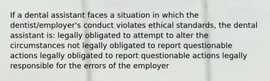 If a dental assistant faces a situation in which the dentist/employer's conduct violates ethical standards, the dental assistant is: legally obligated to attempt to alter the circumstances not legally obligated to report questionable actions legally obligated to report questionable actions legally responsible for the errors of the employer