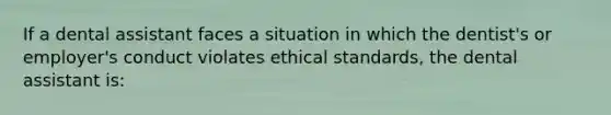 If a dental assistant faces a situation in which the dentist's or employer's conduct violates ethical standards, the dental assistant is: