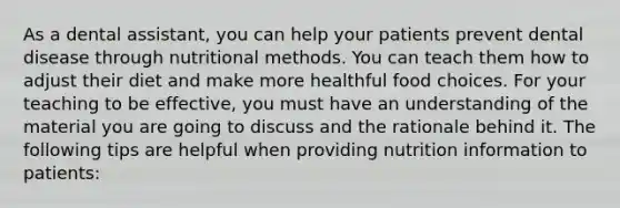 As a dental assistant, you can help your patients prevent dental disease through nutritional methods. You can teach them how to adjust their diet and make more healthful food choices. For your teaching to be effective, you must have an understanding of the material you are going to discuss and the rationale behind it. The following tips are helpful when providing nutrition information to patients: