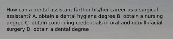 How can a dental assistant further his/her career as a surgical assistant? A. obtain a dental hygiene degree B. obtain a nursing degree C. obtain continuing credentials in oral and maxillofacial surgery D. obtain a dental degree