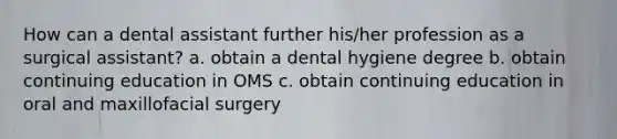 How can a dental assistant further his/her profession as a surgical assistant? a. obtain a dental hygiene degree b. obtain continuing education in OMS c. obtain continuing education in oral and maxillofacial surgery