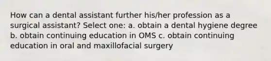 How can a dental assistant further his/her profession as a surgical assistant? Select one: a. obtain a dental hygiene degree b. obtain continuing education in OMS c. obtain continuing education in oral and maxillofacial surgery