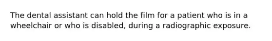 The dental assistant can hold the film for a patient who is in a wheelchair or who is disabled, during a radiographic exposure.