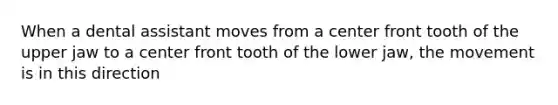 When a dental assistant moves from a center front tooth of the upper jaw to a center front tooth of the lower jaw, the movement is in this direction