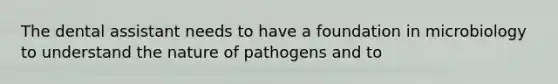 The dental assistant needs to have a foundation in microbiology to understand the nature of pathogens and to