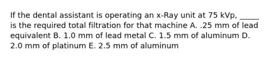 If the dental assistant is operating an x-Ray unit at 75 kVp, _____ is the required total filtration for that machine A. .25 mm of lead equivalent B. 1.0 mm of lead metal C. 1.5 mm of aluminum D. 2.0 mm of platinum E. 2.5 mm of aluminum