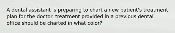 A dental assistant is preparing to chart a new patient's treatment plan for the doctor. treatment provided in a previous dental office should be charted in what color?