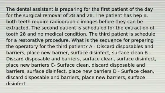 The dental assistant is preparing for the first patient of the day for the surgical removal of 28 and 28. The patient has hep B. both teeth require radiographic images before they can be extracted. The second patient is scheduled for the extraction of tooth 28 and no medical condition. The third patient is schedule for a restorative procedure. What is the sequence for preparing the operatory for the third patient? A - Discard disposables and barriers, place new barrier, surface disinfect, surface clean B - Discard disposable and barriers, surface clean, surface disinfect, place new barriers C- Surface clean, discard disposable and barriers, surface disinfect, place new barriers D - Surface clean, discard disposable and barriers, place new barriers, surface disinfect