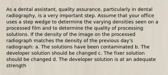 As a dental assistant, quality assurance, particularly in dental radiography, is a very important step. Assume that your office uses a step wedge to determine the varying densities seen on a processed film and to determine the quality of processing solutions. If the density of the image on the processed radiograph matches the density of the previous day's radiograph: a. The solutions have been contaminated b. The developer solution should be changed c. The fixer solution should be changed d. The developer solution is at an adequate strength