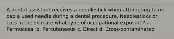 A dental assistant receives a needlestick when attempting to re-cap a used needle during a dental procedure. Needlesticks or cuts in the skin are what type of occupational exposure? a. Permucosal b. Percutaneous c. Direct d. Cross-contaminated