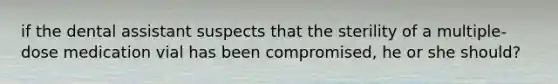 if the dental assistant suspects that the sterility of a multiple-dose medication vial has been compromised, he or she should?