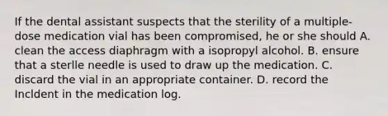 If the dental assistant suspects that the sterility of a multiple-dose medication vial has been compromised, he or she should A. clean the access diaphragm with a isopropyl alcohol. B. ensure that a sterlle needle is used to draw up the medication. C. discard the vial in an appropriate container. D. record the Incldent in the medication log.