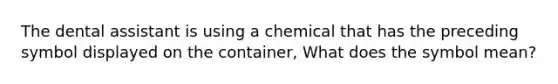 The dental assistant is using a chemical that has the preceding symbol displayed on the container, What does the symbol mean?