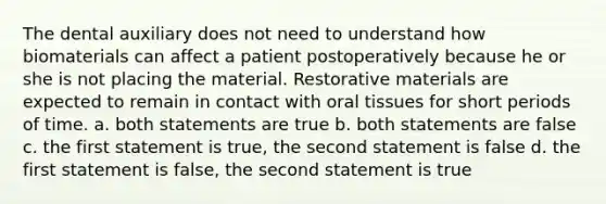 The dental auxiliary does not need to understand how biomaterials can affect a patient postoperatively because he or she is not placing the material. Restorative materials are expected to remain in contact with oral tissues for short periods of time. a. both statements are true b. both statements are false c. the first statement is true, the second statement is false d. the first statement is false, the second statement is true