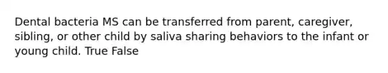 Dental bacteria MS can be transferred from parent, caregiver, sibling, or other child by saliva sharing behaviors to the infant or young child. True False