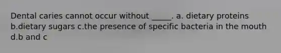 Dental caries cannot occur without _____. a. dietary proteins b.dietary sugars c.the presence of specific bacteria in the mouth d.b and c