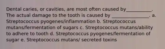 Dental caries, or cavities, are most often caused by___________. The actual damage to the tooth is caused by ________________. a. Streptococcus pyogenes/inflammation b. Streptococcus mutans/fermentation of sugars c. Streptococcus mutans/ability to adhere to tooth d. Streptococcus pyogenes/fermentation of sugar e. Streptococcus mutans/ secreted toxins