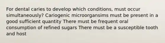 For dental caries to develop which conditions, must occur simultaneously? Cariogenic microorgansims must be present in a good sufficient quantity There must be frequent oral consumption of refined sugars There must be a susceptible tooth and host