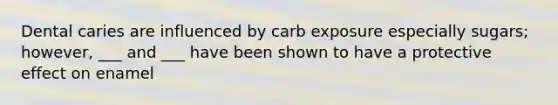 Dental caries are influenced by carb exposure especially sugars; however, ___ and ___ have been shown to have a protective effect on enamel