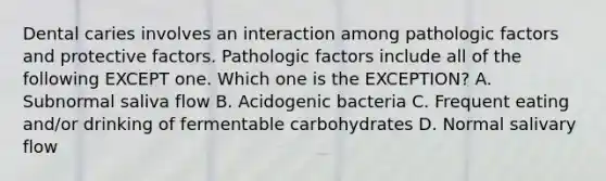 Dental caries involves an interaction among pathologic factors and protective factors. Pathologic factors include all of the following EXCEPT one. Which one is the EXCEPTION? A. Subnormal saliva flow B. Acidogenic bacteria C. Frequent eating and/or drinking of fermentable carbohydrates D. Normal salivary flow