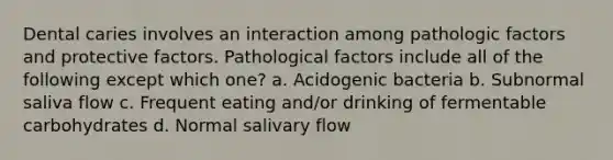 Dental caries involves an interaction among pathologic factors and protective factors. Pathological factors include all of the following except which one? a. Acidogenic bacteria b. Subnormal saliva flow c. Frequent eating and/or drinking of fermentable carbohydrates d. Normal salivary flow