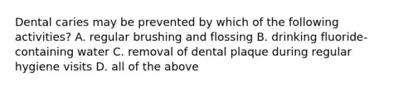 Dental caries may be prevented by which of the following activities? A. regular brushing and flossing B. drinking fluoride-containing water C. removal of dental plaque during regular hygiene visits D. all of the above