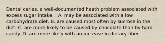 Dental caries, a well-documented heath problem associated with excess sugar intake, : A. may be associated with a low carbohydrate diet. B. are caused most often by sucrose in the diet. C. are more likely to be caused by chocolate than by hard candy. D. are more likely with an increase in dietary fiber.