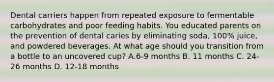 Dental carriers happen from repeated exposure to fermentable carbohydrates and poor feeding habits. You educated parents on the prevention of dental caries by eliminating soda, 100% juice, and powdered beverages. At what age should you transition from a bottle to an uncovered cup? A.6-9 months B. 11 months C. 24-26 months D. 12-18 months