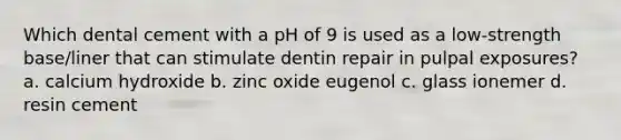 Which dental cement with a pH of 9 is used as a low-strength base/liner that can stimulate dentin repair in pulpal exposures? a. calcium hydroxide b. zinc oxide eugenol c. glass ionemer d. resin cement