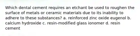 Which dental cement requires an etchant be used to roughen the surface of metals or ceramic materials due to its inability to adhere to these substances? a. reinforced zinc oxide eugenol b. calcium hydroxide c. resin-modified glass ionomer d. resin cement