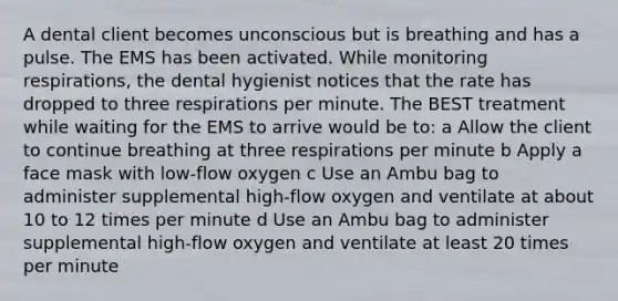 A dental client becomes unconscious but is breathing and has a pulse. The EMS has been activated. While monitoring respirations, the dental hygienist notices that the rate has dropped to three respirations per minute. The BEST treatment while waiting for the EMS to arrive would be to: a Allow the client to continue breathing at three respirations per minute b Apply a face mask with low-flow oxygen c Use an Ambu bag to administer supplemental high-flow oxygen and ventilate at about 10 to 12 times per minute d Use an Ambu bag to administer supplemental high-flow oxygen and ventilate at least 20 times per minute