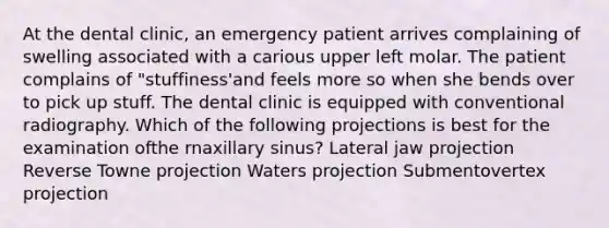 At the dental clinic, an emergency patient arrives complaining of swelling associated with a carious upper left molar. The patient complains of "stuffiness'and feels more so when she bends over to pick up stuff. The dental clinic is equipped with conventional radiography. Which of the following projections is best for the examination ofthe rnaxillary sinus? Lateral jaw projection Reverse Towne projection Waters projection Submentovertex projection