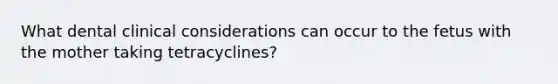 What dental clinical considerations can occur to the fetus with the mother taking tetracyclines?