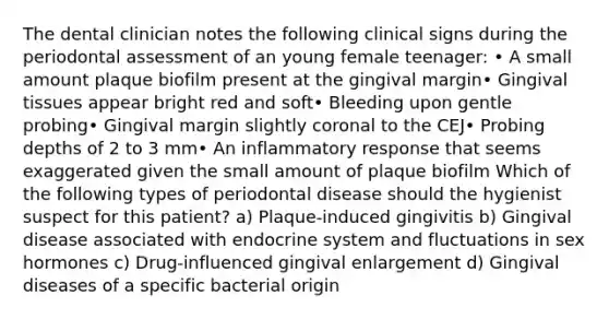 The dental clinician notes the following clinical signs during the periodontal assessment of an young female teenager: • A small amount plaque biofilm present at the gingival margin• Gingival tissues appear bright red and soft• Bleeding upon gentle probing• Gingival margin slightly coronal to the CEJ• Probing depths of 2 to 3 mm• An inflammatory response that seems exaggerated given the small amount of plaque biofilm Which of the following types of periodontal disease should the hygienist suspect for this patient? a) Plaque-induced gingivitis b) Gingival disease associated with endocrine system and fluctuations in sex hormones c) Drug-influenced gingival enlargement d) Gingival diseases of a specific bacterial origin