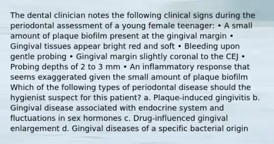 The dental clinician notes the following clinical signs during the periodontal assessment of a young female teenager: • A small amount of plaque biofilm present at the gingival margin • Gingival tissues appear bright red and soft • Bleeding upon gentle probing • Gingival margin slightly coronal to the CEJ • Probing depths of 2 to 3 mm • An inflammatory response that seems exaggerated given the small amount of plaque biofilm Which of the following types of periodontal disease should the hygienist suspect for this patient? a. Plaque-induced gingivitis b. Gingival disease associated with endocrine system and fluctuations in sex hormones c. Drug-influenced gingival enlargement d. Gingival diseases of a specific bacterial origin