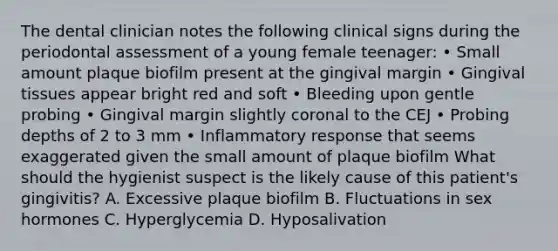 The dental clinician notes the following clinical signs during the periodontal assessment of a young female teenager: • Small amount plaque biofilm present at the gingival margin • Gingival tissues appear bright red and soft • Bleeding upon gentle probing • Gingival margin slightly coronal to the CEJ • Probing depths of 2 to 3 mm • Inflammatory response that seems exaggerated given the small amount of plaque biofilm What should the hygienist suspect is the likely cause of this patient's gingivitis? A. Excessive plaque biofilm B. Fluctuations in sex hormones C. Hyperglycemia D. Hyposalivation