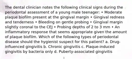 The dental clinician notes the following clinical signs during the periodontal assessment of a young male teenager: • Moderate plaque biofilm present at the gingival margin • Gingival redness and tenderness • Bleeding on gentle probing • Gingival margin slightly coronal to the CEJ • Probing depths of 2 to 3 mm • An inflammatory response that seems appropriate given the amount of plaque biofilm. Which of the following types of periodontal disease should the hygienist suspect for this patient? a. Drug-influenced gingivitis b. Chronic gingivitis c. Plaque-induced gingivitis by bacteria only d. Puberty-associated gingivitis