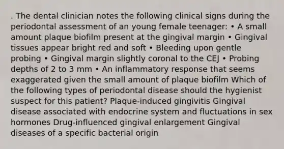 . The dental clinician notes the following clinical signs during the periodontal assessment of an young female teenager: • A small amount plaque biofilm present at the gingival margin • Gingival tissues appear bright red and soft • Bleeding upon gentle probing • Gingival margin slightly coronal to the CEJ • Probing depths of 2 to 3 mm • An inflammatory response that seems exaggerated given the small amount of plaque biofilm Which of the following types of periodontal disease should the hygienist suspect for this patient? Plaque-induced gingivitis Gingival disease associated with endocrine system and fluctuations in sex hormones Drug-influenced gingival enlargement Gingival diseases of a specific bacterial origin