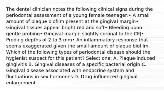 The dental clinician notes the following clinical signs during the periodontal assessment of a young female teenager:• A small amount of plaque biofilm present at the gingival margin• Gingival tissues appear bright red and soft• Bleeding upon gentle probing• Gingival margin slightly coronal to the CEJ• Probing depths of 2 to 3 mm• An inflammatory response that seems exaggerated given the small amount of plaque biofilm. Which of the following types of periodontal disease should the hygienist suspect for this patient? Select one: A. Plaque-induced gingivitis B. Gingival diseases of a specific bacterial origin C. Gingival disease associated with endocrine system and fluctuations in sex hormones D. Drug-influenced gingival enlargement